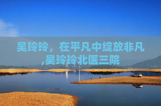 吴玲玲，在平凡中绽放非凡,吴玲玲北医三院