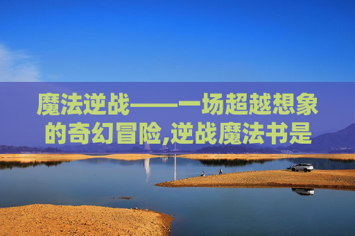 魔法逆战——一场超越想象的奇幻冒险,逆战魔法书是啥