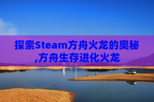 探索Steam方舟火龙的奥秘,方舟生存进化火龙