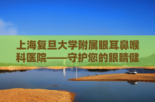 上海复旦大学附属眼耳鼻喉科医院——守护您的眼睛健康,上海复旦大学附属眼耳鼻喉科医院哪个院区好
