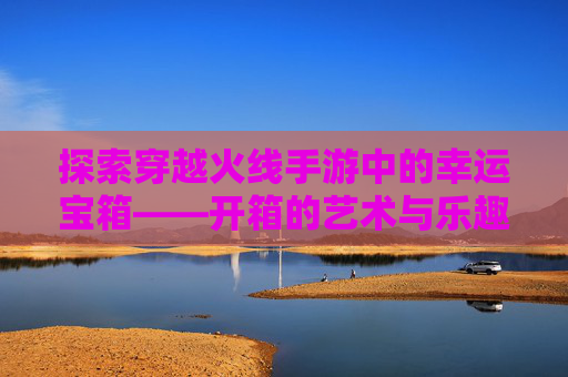 探索穿越火线手游中的幸运宝箱——开箱的艺术与乐趣,cf幸运宝箱怎么获得
