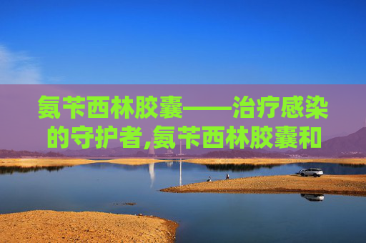 氨苄西林胶囊——治疗感染的守护者,氨苄西林胶囊和阿莫西林胶囊的区别