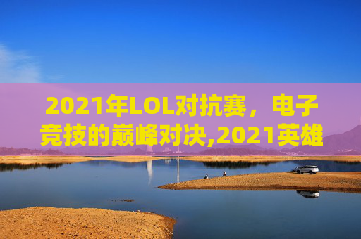 2021年LOL对抗赛，电子竞技的巅峰对决,2021英雄联盟对抗赛