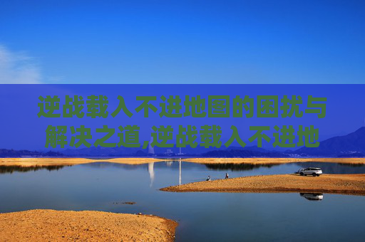 逆战载入不进地图的困扰与解决之道,逆战载入不进地图怎么办