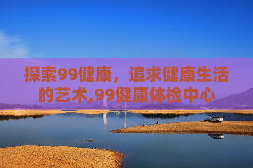探索99健康，追求健康生活的艺术,99健康体检中心