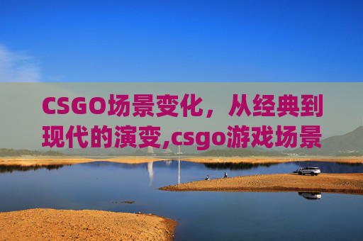 CSGO场景变化，从经典到现代的演变,csgo游戏场景
