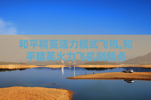 和平精英活力模式飞机,和平精英火力飞机刷新点
