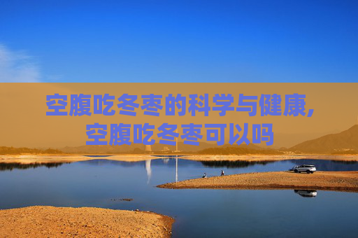 空腹吃冬枣的科学与健康,空腹吃冬枣可以吗