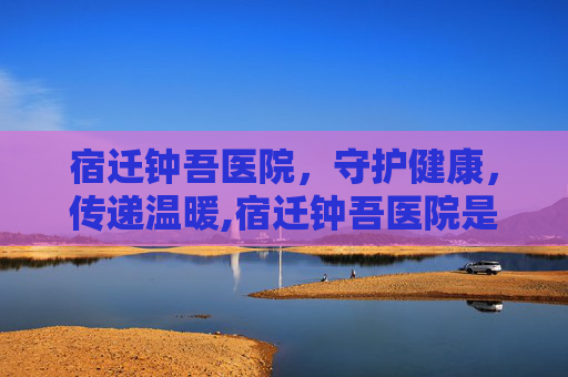 宿迁钟吾医院，守护健康，传递温暖,宿迁钟吾医院是三甲医院吗