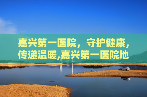 嘉兴第一医院，守护健康，传递温暖,嘉兴第一医院地址