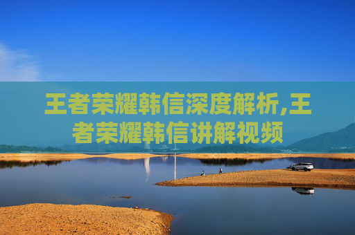 王者荣耀韩信深度解析,王者荣耀韩信讲解视频