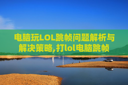 电脑玩LOL跳帧问题解析与解决策略,打lol电脑跳帧