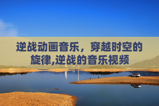 逆战动画音乐，穿越时空的旋律,逆战的音乐视频