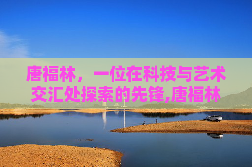 唐福林，一位在科技与艺术交汇处探索的先锋,唐福林还在北京协和医院吗