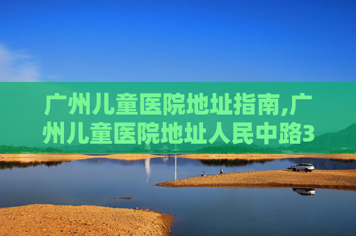 广州儿童医院地址指南,广州儿童医院地址人民中路318号