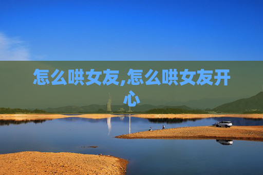 怎么哄女友,怎么哄女友开心