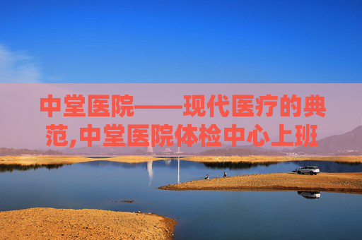 中堂医院——现代医疗的典范,中堂医院体检中心上班时间