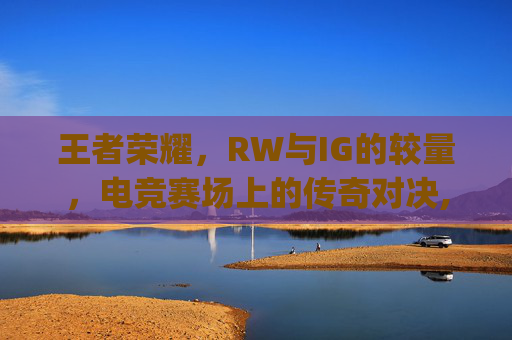 王者荣耀，RW与IG的较量，电竞赛场上的传奇对决,rw和ig谁赢了