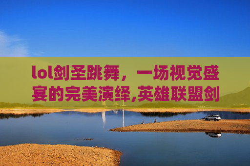 lol剑圣跳舞，一场视觉盛宴的完美演绎,英雄联盟剑圣跳的舞