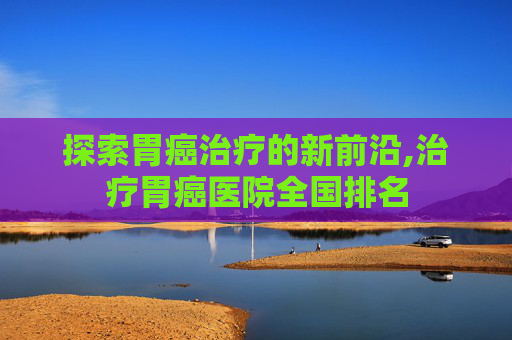 探索胃癌治疗的新前沿,治疗胃癌医院全国排名