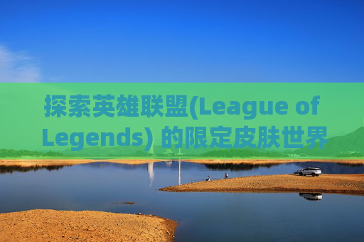 探索英雄联盟(League of Legends) 的限定皮肤世界,lol有什么限定皮肤可以送人