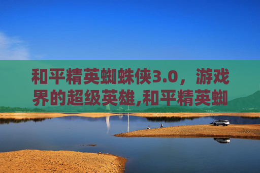 和平精英蜘蛛侠3.0，游戏界的超级英雄,和平精英蜘蛛侠3.0视频