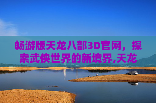 畅游版天龙八部3D官网，探索武侠世界的新境界,天龙八部3d畅游客户端下载