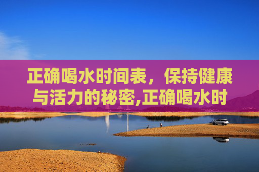 正确喝水时间表，保持健康与活力的秘密,正确喝水时间表减肥