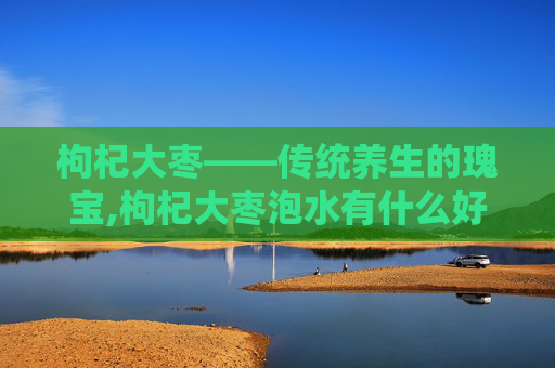 枸杞大枣——传统养生的瑰宝,枸杞大枣泡水有什么好处