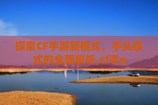 探索CF手游新模式，手头模式的全面解析,cf手q