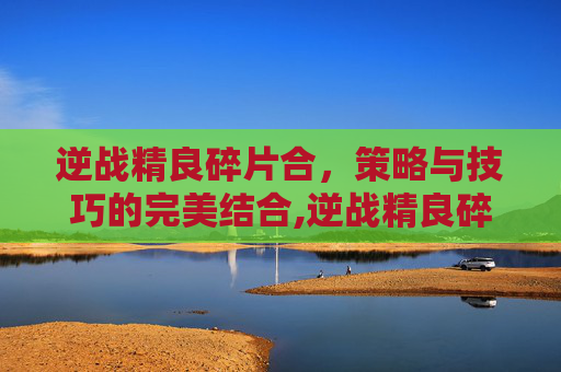 逆战精良碎片合，策略与技巧的完美结合,逆战精良碎片打完一共要多少钱