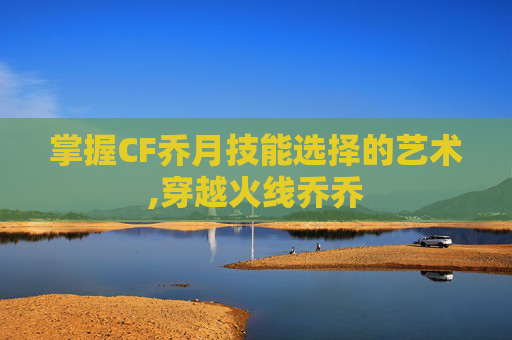 掌握CF乔月技能选择的艺术,穿越火线乔乔