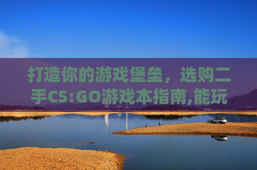 打造你的游戏堡垒，选购二手CS:GO游戏本指南,能玩csgo最便宜的笔记本