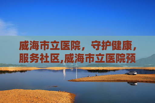 威海市立医院，守护健康，服务社区,威海市立医院预约挂号