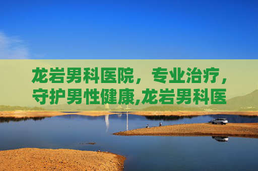 龙岩男科医院，专业治疗，守护男性健康,龙岩男科医院一览表