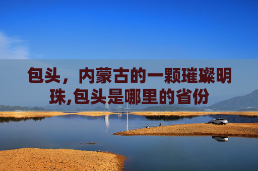 包头，内蒙古的一颗璀璨明珠,包头是哪里的省份