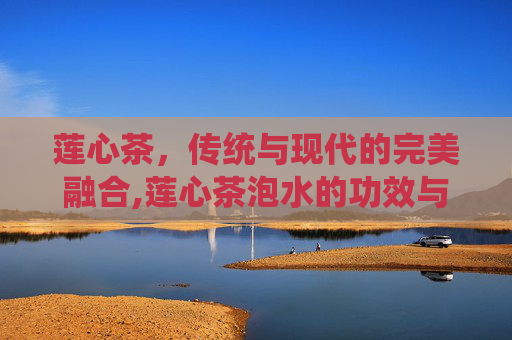 莲心茶，传统与现代的完美融合,莲心茶泡水的功效与作用