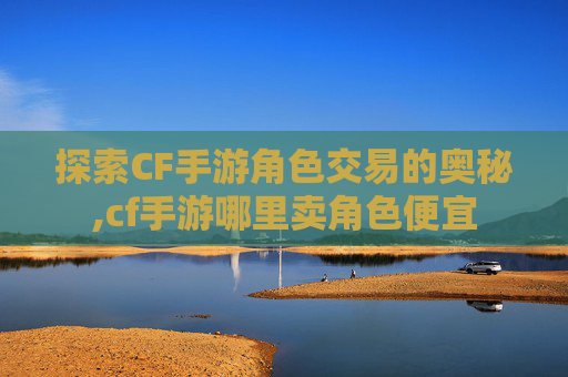 探索CF手游角色交易的奥秘,cf手游哪里卖角色便宜