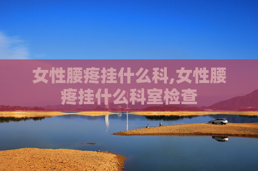 女性腰疼挂什么科,女性腰疼挂什么科室检查