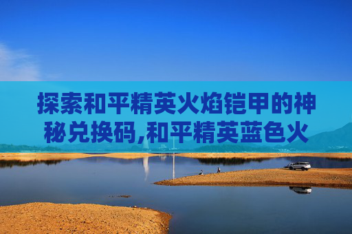 探索和平精英火焰铠甲的神秘兑换码,和平精英蓝色火焰兑换码