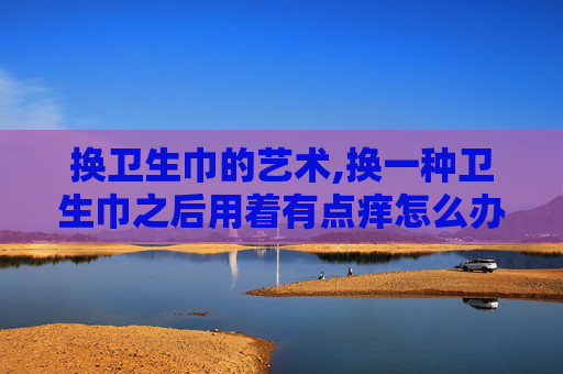 换卫生巾的艺术,换一种卫生巾之后用着有点痒怎么办