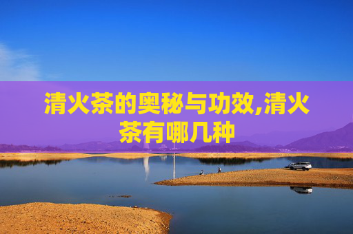 清火茶的奥秘与功效,清火茶有哪几种
