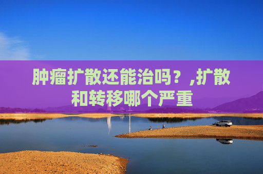 肿瘤扩散还能治吗？,扩散和转移哪个严重