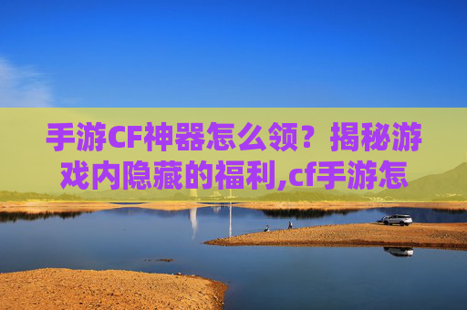 手游CF神器怎么领？揭秘游戏内隐藏的福利,cf手游怎么免费获得神器永久视频