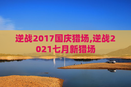 逆战2017国庆猎场,逆战2021七月新猎场