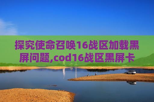 探究使命召唤16战区加载黑屏问题,cod16战区黑屏卡死
