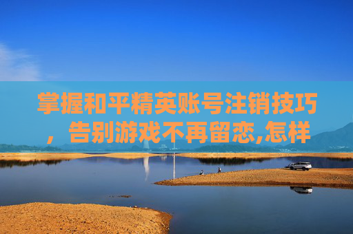掌握和平精英账号注销技巧，告别游戏不再留恋,怎样将和平精英账号注销掉