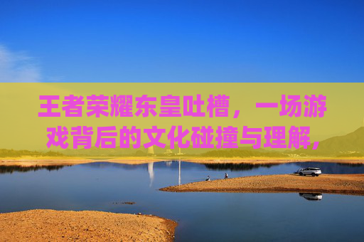 王者荣耀东皇吐槽，一场游戏背后的文化碰撞与理解,王者荣耀东皇的cp是谁