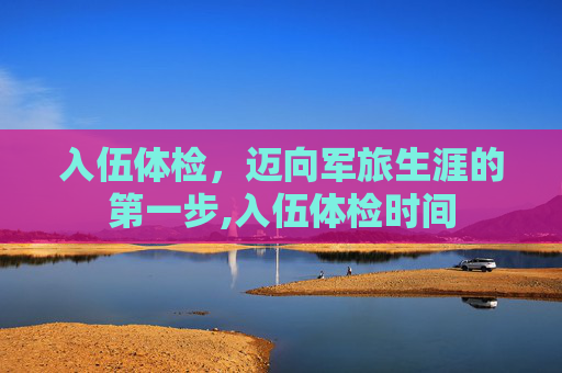 入伍体检，迈向军旅生涯的第一步,入伍体检时间