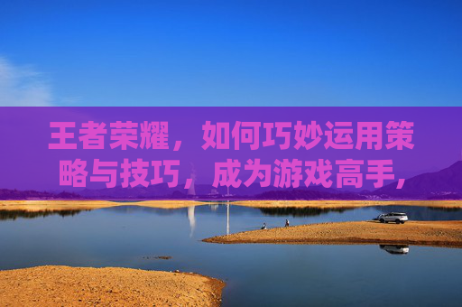 王者荣耀，如何巧妙运用策略与技巧，成为游戏高手,怎样弄倒王者荣耀好友